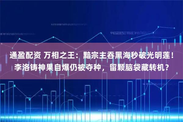 通盈配资 万相之王：黯宗主吞黑海秒破光明莲！李洛铸神果自爆仍被夺种，留颗脑袋藏转机？