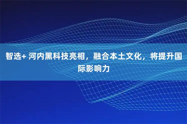 智选+ 河内黑科技亮相，融合本土文化，将提升国际影响力