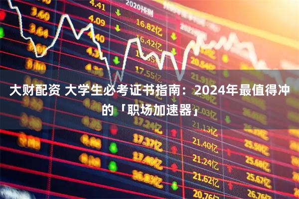大财配资 大学生必考证书指南：2024年最值得冲的「职场加速器」