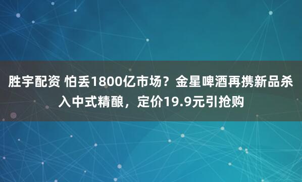 胜宇配资 怕丢1800亿市场？金星啤酒再携新品杀入中式精酿，定价19.9元引抢购