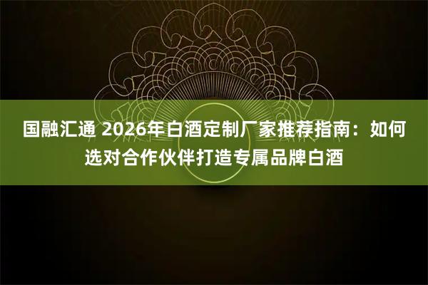 国融汇通 2026年白酒定制厂家推荐指南：如何选对合作伙伴打造专属品牌白酒