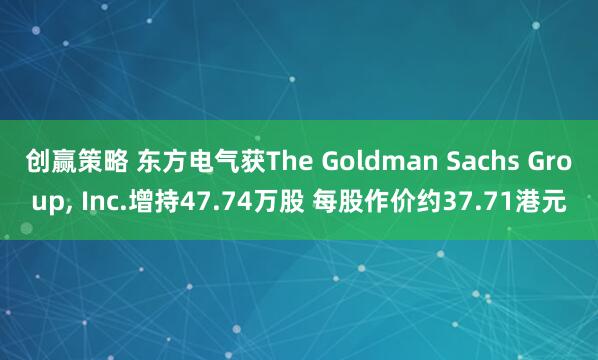 创赢策略 东方电气获The Goldman Sachs Group, Inc.增持47.74万股 每股作价约37.71港元