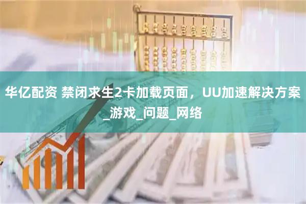 华亿配资 禁闭求生2卡加载页面，UU加速解决方案_游戏_问题_网络