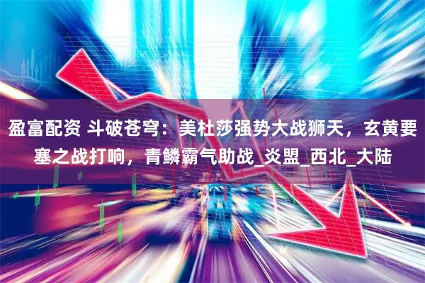 盈富配资 斗破苍穹:美杜莎强势大战狮天,玄黄要塞之战打响,青鳞霸气助战_炎盟_西北_大陆