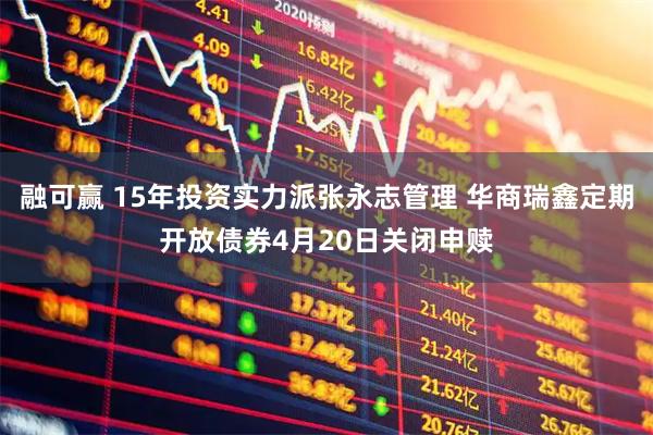 融可赢 15年投资实力派张永志管理 华商瑞鑫定期开放债券4月20日关闭申赎