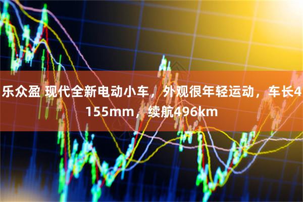 乐众盈 现代全新电动小车，外观很年轻运动，车长4155mm，续航496km