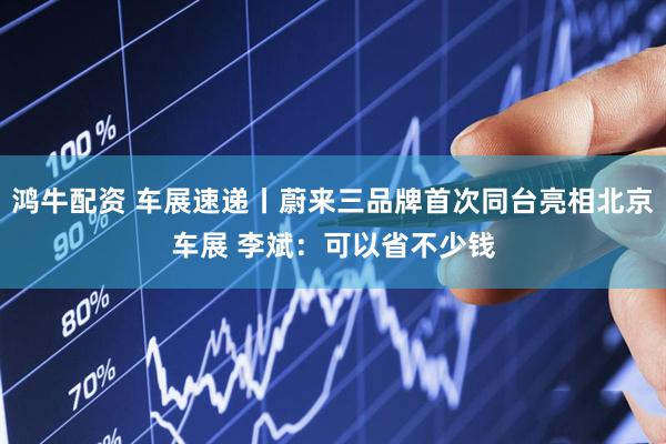 鸿牛配资 车展速递丨蔚来三品牌首次同台亮相北京车展 李斌：可以省不少钱