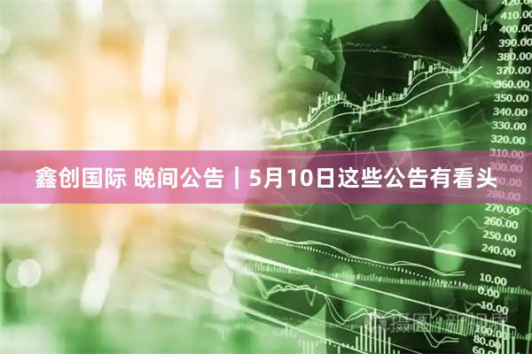 鑫创国际 晚间公告｜5月10日这些公告有看头