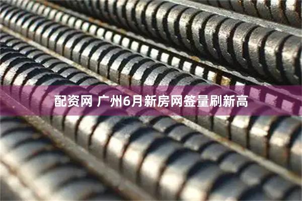 配资网 广州6月新房网签量刷新高