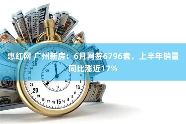 惠红网 广州新房：6月网签6796套，上半年销量同比涨近17%