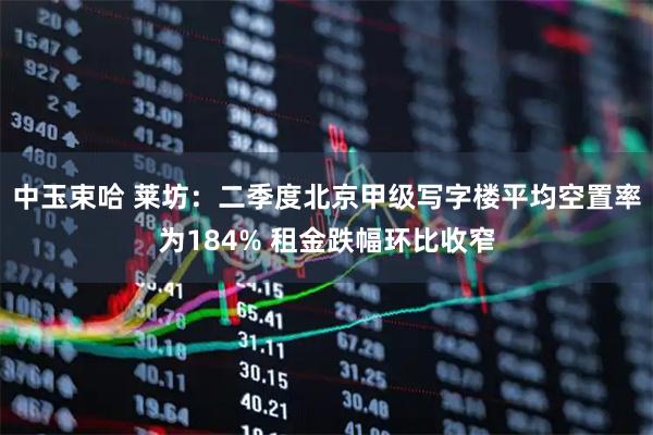 中玉束哈 莱坊：二季度北京甲级写字楼平均空置率为184% 租金跌幅环比收窄