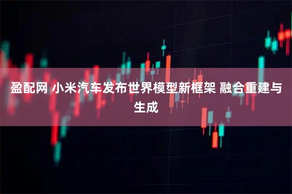 盈配网 小米汽车发布世界模型新框架 融合重建与生成