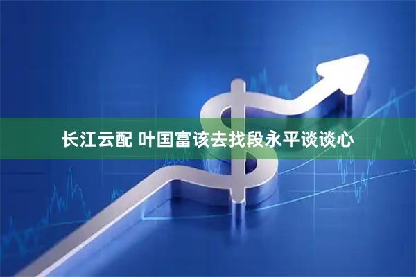 长江云配 叶国富该去找段永平谈谈心