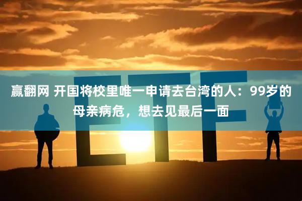 赢翻网 开国将校里唯一申请去台湾的人：99岁的母亲病危，想去见最后一面