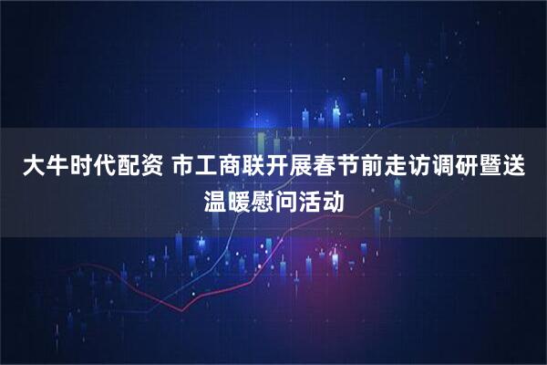大牛时代配资 市工商联开展春节前走访调研暨送温暖慰问活动